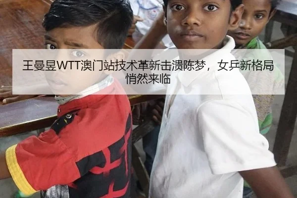 王曼昱WTT澳门站技术革新击溃陈梦，女乒新格局悄然来临